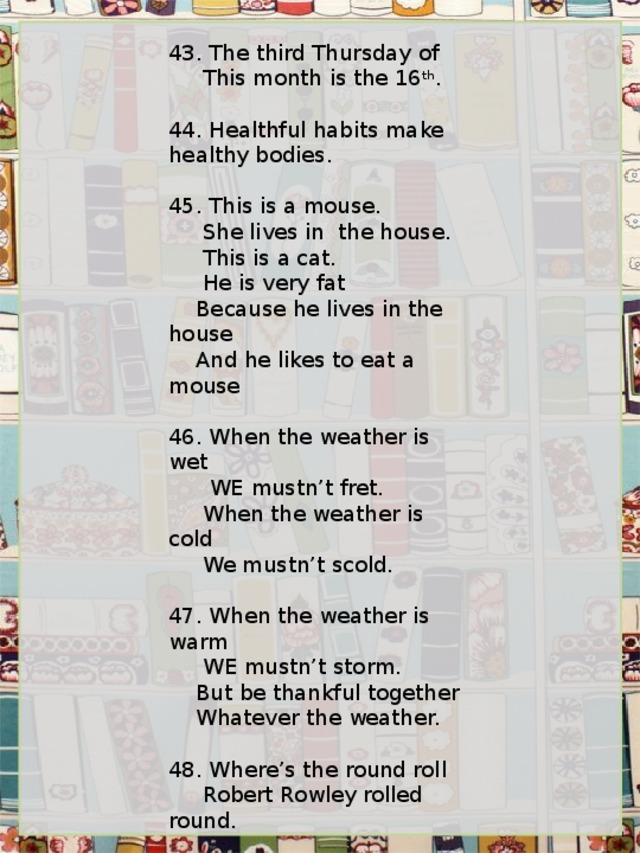 43. The third Thursday of      This month is the 16 th .   44. Healthful habits make healthy bodies.   45. This is a mouse.      She lives in  the house.      This is a cat.      He is very fat     Because he lives in the house     And he likes to eat a mouse   46. When the weather is wet       WE mustn’t fret.      When the weather is cold      We mustn’t scold.   47. When the weather is warm      WE mustn’t storm.     But be thankful together     Whatever the weather.   48. Where’s the round roll      Robert Rowley rolled round.   49. Twinkle, twinkle, little star      How I wonder what you are.      Up above the world so high,      Like a diamond in the sky. 