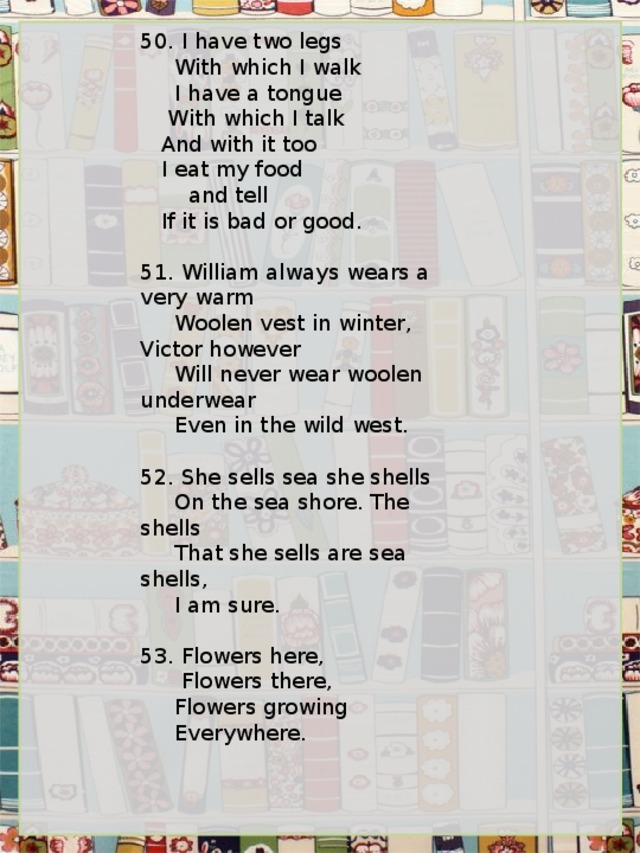 50. I have two legs      With which I walk      I have a tongue     With which I talk    And with it too     I eat my food        and tell    If it is bad or good.   51. William always wears a very warm      Woolen vest in winter, Victor however      Will never wear woolen underwear      Even in the wild west.   52. She sells sea she shells      On the sea shore. The shells      That she sells are sea shells,      I am sure.   53. Flowers here,       Flowers there,      Flowers growing      Everywhere. 
