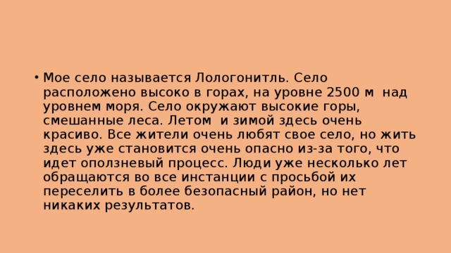 Мое село называется Лологонитль. Село расположено высоко в горах, на уровне 2500 м над уровнем моря. Село окружают высокие горы, смешанные леса. Летом и зимой здесь очень красиво. Все жители очень любят свое село, но жить здесь уже становится очень опасно из-за того, что идет оползневый процесс. Люди уже несколько лет обращаются во все инстанции с просьбой их переселить в более безопасный район, но нет никаких результатов. 