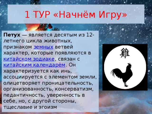 1 ТУР «Начнём Игру» Петух  — является десятым из 12-летнего цикла животных, признаком  земных  ветвей характер, которые появляются в  китайском зодиаке , связан с  китайским календарём . Он характеризуется как инь, ассоциируется с элементом земли, олицетворяет проницательность, организованность, консерватизм, педантичность, уверенность в себе, но, с другой стороны, тщеславие и эгоизм 