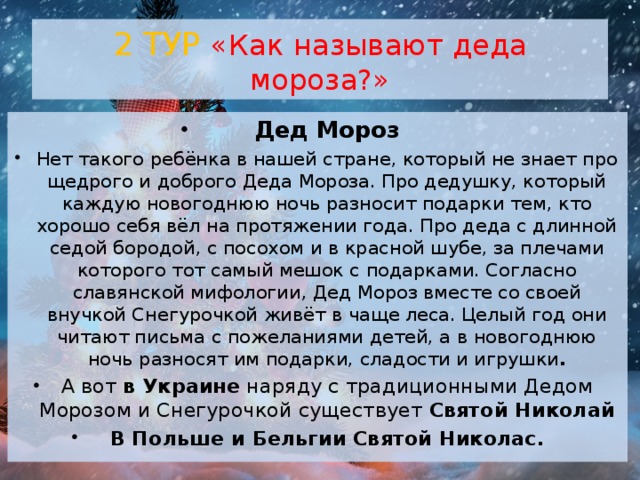 2 ТУР «Как называют деда мороза?»  Дед Мороз Нет такого ребёнка в нашей стране, который не знает про щедрого и доброго Деда Мороза. Про дедушку, который каждую новогоднюю ночь разносит подарки тем, кто хорошо себя вёл на протяжении года. Про деда с длинной седой бородой, с посохом и в красной шубе, за плечами которого тот самый мешок с подарками. Согласно славянской мифологии, Дед Мороз вместе со своей внучкой Снегурочкой живёт в чаще леса. Целый год они читают письма с пожеланиями детей, а в новогоднюю ночь разносят им подарки, сладости и игрушки . А вот  в Украине  наряду с традиционными Дедом Морозом и Снегурочкой существует  Святой Николай В Польше и Бельгии   Святой Николас. 