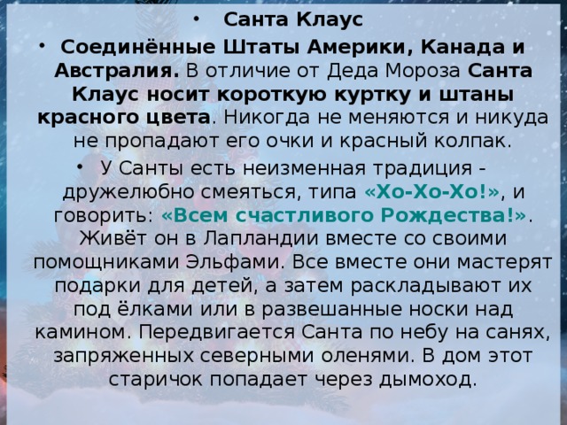 Санта Клаус Соединённые Штаты Америки, Канада и Австралия.  В отличие от Деда Мороза  Санта Клаус носит короткую куртку и штаны красного цвета . Никогда не меняются и никуда не пропадают его очки и красный колпак. У Санты есть неизменная традиция - дружелюбно смеяться, типа  «Хо-Хо-Хо!» , и говорить:  «Всем счастливого Рождества!» . Живёт он в Лапландии вместе со своими помощниками Эльфами. Все вместе они мастерят подарки для детей, а затем раскладывают их под ёлками или в развешанные носки над камином. Передвигается Санта по небу на санях, запряженных северными оленями. В дом этот старичок попадает через дымоход.   