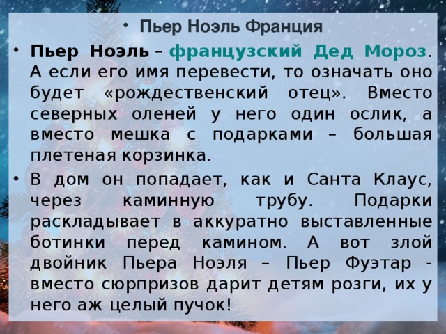 Пьер Ноэль Франция Пьер Ноэль  –  французский Дед Мороз . А если его имя перевести, то означать оно будет «рождественский отец». Вместо северных оленей у него один ослик, а вместо мешка с подарками – большая плетеная корзинка. В дом он попадает, как и Санта Клаус, через каминную трубу. Подарки раскладывает в аккуратно выставленные ботинки перед камином. А вот злой двойник Пьера Ноэля – Пьер Фуэтар - вместо сюрпризов дарит детям розги, их у него аж целый пучок!  