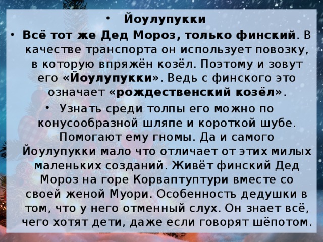 Йоулупукки Всё тот же Дед Мороз, только финский . В качестве транспорта он использует повозку, в которую впряжён козёл. Поэтому и зовут его  «Йоулупукки» . Ведь с финского это означает  «рождественский козёл» . Узнать среди толпы его можно по конусообразной шляпе и короткой шубе. Помогают ему гномы. Да и самого Йоулупукки мало что отличает от этих милых маленьких созданий. Живёт финский Дед Мороз на горе Корваптуптури вместе со своей женой Муори. Особенность дедушки в том, что у него отменный слух. Он знает всё, чего хотят дети, даже если говорят шёпотом.  