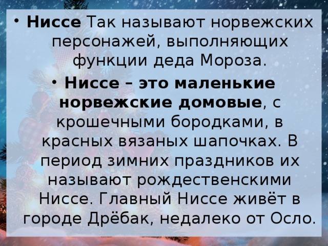 Ниссе Так называют норвежских персонажей, выполняющих функции деда Мороза. Ниссе – это маленькие норвежские домовые , с крошечными бородками, в красных вязаных шапочках. В период зимних праздников их называют рождественскими Ниссе. Главный Ниссе живёт в городе Дрёбак, недалеко от Осло.  