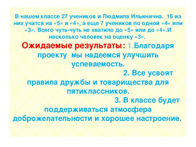 В нашем классе 27 учеников и Людмила Ильинична. 16 из них учатся на «5» и «4», а еще 7 учеников по одной «4» или «3». Всего чуть-чуть не хватило до «5» или до «4».И несколько человек на оценку «3».  Ожидаемые результаты: 1. Благодаря проекту мы надеемся улучшить успеваемость.  2. Все усвоят правила дружбы и товарищества для пятиклассников.  3. В классе будет поддерживаться атмосфера доброжелательности и хорошее настроение.   