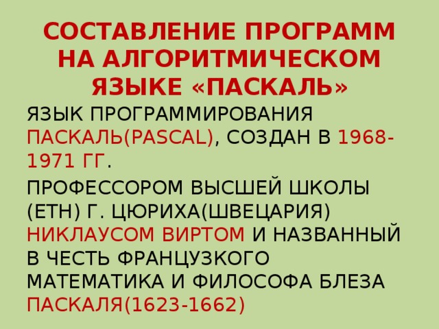 СОСТАВЛЕНИЕ ПРОГРАММ НА АЛГОРИТМИЧЕСКОМ ЯЗЫКЕ «ПАСКАЛЬ» ЯЗЫК ПРОГРАММИРОВАНИЯ ПАСКАЛЬ(PASCAL) , СОЗДАН В 1968-1971 ГГ . ПРОФЕССОРОМ ВЫСШЕЙ ШКОЛЫ (ЕТН) Г. ЦЮРИХА(ШВЕЦАРИЯ) НИКЛАУСОМ ВИРТОМ И НАЗВАННЫЙ В ЧЕСТЬ ФРАНЦУЗКОГО МАТЕМАТИКА И ФИЛОСОФА БЛЕЗА ПАСКАЛЯ(1623-1662) 