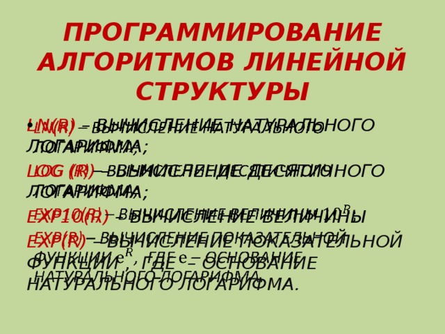 ПРОГРАММИРОВАНИЕ АЛГОРИТМОВ ЛИНЕЙНОЙ СТРУКТУРЫ LN(R) – ВЫЧИСЛЕНИЕ НАТУРАЛЬНОГО ЛОГАРИФМА;   LOG (R) – ВЫЧИСЛЕНИЕ ДЕСЯТИЧНОГО ЛОГАРИФМА; EXP10(R) – ВЫЧИСЛЕНИЕ ВЕЛИЧИНЫ EXP(R) – ВЫЧИСЛЕНИЕ ПОКАЗАТЕЛЬНОЙ ФУНКЦИИ , ГДЕ – ОСНОВАНИЕ НАТУРАЛЬНОГО ЛОГАРИФМА. 