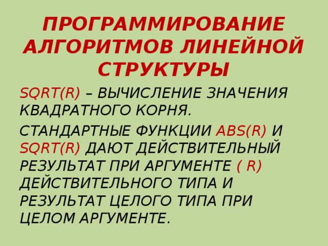 ПРОГРАММИРОВАНИЕ АЛГОРИТМОВ ЛИНЕЙНОЙ СТРУКТУРЫ SQRT(R) – ВЫЧИСЛЕНИЕ ЗНАЧЕНИЯ КВАДРАТНОГО КОРНЯ. СТАНДАРТНЫЕ ФУНКЦИИ ABS(R) И SQRT(R) ДАЮТ ДЕЙСТВИТЕЛЬНЫЙ РЕЗУЛЬТАТ ПРИ АРГУМЕНТЕ ( R) ДЕЙСТВИТЕЛЬНОГО ТИПА И РЕЗУЛЬТАТ ЦЕЛОГО ТИПА ПРИ ЦЕЛОМ АРГУМЕНТЕ. 