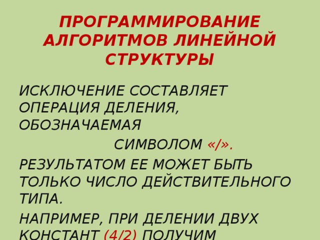 ПРОГРАММИРОВАНИЕ АЛГОРИТМОВ ЛИНЕЙНОЙ СТРУКТУРЫ ИСКЛЮЧЕНИЕ СОСТАВЛЯЕТ ОПЕРАЦИЯ ДЕЛЕНИЯ, ОБОЗНАЧАЕМАЯ  СИМВОЛОМ «/». РЕЗУЛЬТАТОМ ЕЕ МОЖЕТ БЫТЬ ТОЛЬКО ЧИСЛО ДЕЙСТВИТЕЛЬНОГО ТИПА. НАПРИМЕР, ПРИ ДЕЛЕНИИ ДВУХ КОНСТАНТ (4/2) ПОЛУЧИМ 2.0000000Е+0.0 