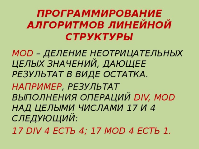 ПРОГРАММИРОВАНИЕ АЛГОРИТМОВ ЛИНЕЙНОЙ СТРУКТУРЫ MOD – ДЕЛЕНИЕ НЕОТРИЦАТЕЛЬНЫХ ЦЕЛЫХ ЗНАЧЕНИЙ, ДАЮЩЕЕ РЕЗУЛЬТАТ В ВИДЕ ОСТАТКА. НАПРИМЕР , РЕЗУЛЬТАТ ВЫПОЛНЕНИЯ ОПЕРАЦИЙ DIV, MOD НАД ЦЕЛЫМИ ЧИСЛАМИ 17 И 4 СЛЕДУЮЩИЙ: 17 DIV 4 ЕСТЬ 4; 17 МOD 4 ЕСТЬ 1. 