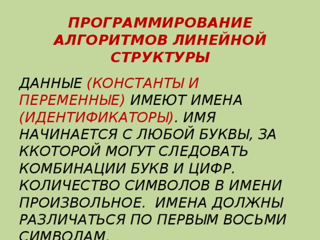 ПРОГРАММИРОВАНИЕ АЛГОРИТМОВ ЛИНЕЙНОЙ СТРУКТУРЫ ДАННЫЕ (КОНСТАНТЫ И ПЕРЕМЕННЫЕ) ИМЕЮТ ИМЕНА (ИДЕНТИФИКАТОРЫ) . ИМЯ НАЧИНАЕТСЯ С ЛЮБОЙ БУКВЫ, ЗА ККОТОРОЙ МОГУТ СЛЕДОВАТЬ КОМБИНАЦИИ БУКВ И ЦИФР. КОЛИЧЕСТВО СИМВОЛОВ В ИМЕНИ ПРОИЗВОЛЬНОЕ. ИМЕНА ДОЛЖНЫ РАЗЛИЧАТЬСЯ ПО ПЕРВЫМ ВОСЬМИ СИМВОЛАМ. 