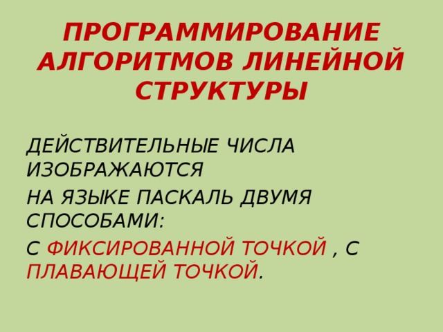 ПРОГРАММИРОВАНИЕ АЛГОРИТМОВ ЛИНЕЙНОЙ СТРУКТУРЫ  ДЕЙСТВИТЕЛЬНЫЕ ЧИСЛА ИЗОБРАЖАЮТСЯ НА ЯЗЫКЕ ПАСКАЛЬ ДВУМЯ СПОСОБАМИ: С ФИКСИРОВАННОЙ ТОЧКОЙ , С ПЛАВАЮЩЕЙ ТОЧКОЙ . 