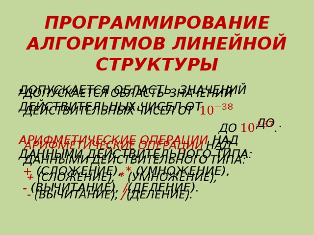 ПРОГРАММИРОВАНИЕ АЛГОРИТМОВ ЛИНЕЙНОЙ СТРУКТУРЫ ДОПУСКАЕТСЯ ОБЛАСТЬ ЗНАЧЕНИЙ   ДЕЙСТВИТЕЛЬНЫХ ЧИСЕЛ ОТ  ДО . АРИФМЕТИЧЕСКИЕ ОПЕРАЦИИ НАД ДАННЫМИ ДЕЙСТВИТЕЛЬНОГО ТИПА:  + (СЛОЖЕНИЕ), * (УМНОЖЕНИЕ),  - (ВЫЧИТАНИЕ), / (ДЕЛЕНИЕ). 