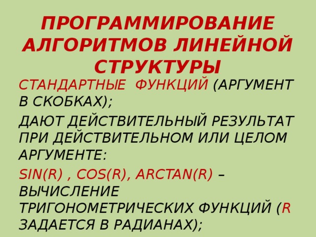 ПРОГРАММИРОВАНИЕ АЛГОРИТМОВ ЛИНЕЙНОЙ СТРУКТУРЫ СТАНДАРТНЫЕ ФУНКЦИЙ (АРГУМЕНТ В СКОБКАХ); ДАЮТ ДЕЙСТВИТЕЛЬНЫЙ РЕЗУЛЬТАТ ПРИ ДЕЙСТВИТЕЛЬНОМ ИЛИ ЦЕЛОМ АРГУМЕНТЕ: SIN(R) , COS(R), ARCTAN(R) – ВЫЧИСЛЕНИЕ ТРИГОНОМЕТРИЧЕСКИХ ФУНКЦИЙ ( R ЗАДАЕТСЯ В РАДИАНАХ); 