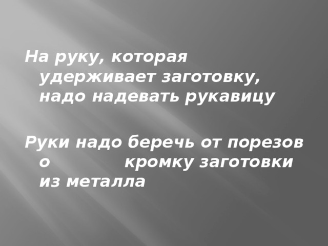 На руку, которая удерживает заготовку, надо надевать рукавицу  Руки надо беречь от порезов о кромку заготовки из металла 