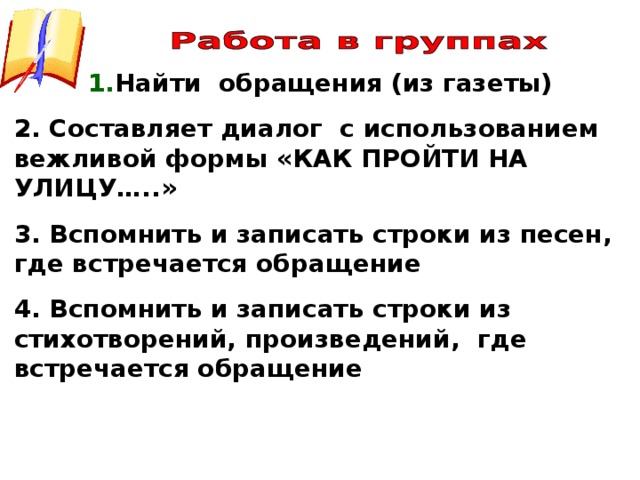 1. Найти обращения (из газеты) 2. Составляет диалог с использованием вежливой формы «КАК ПРОЙТИ НА УЛИЦУ…..» 3. Вспомнить и записать строки из песен, где встречается обращение 4. Вспомнить и записать строки из стихотворений, произведений, где встречается обращение           
