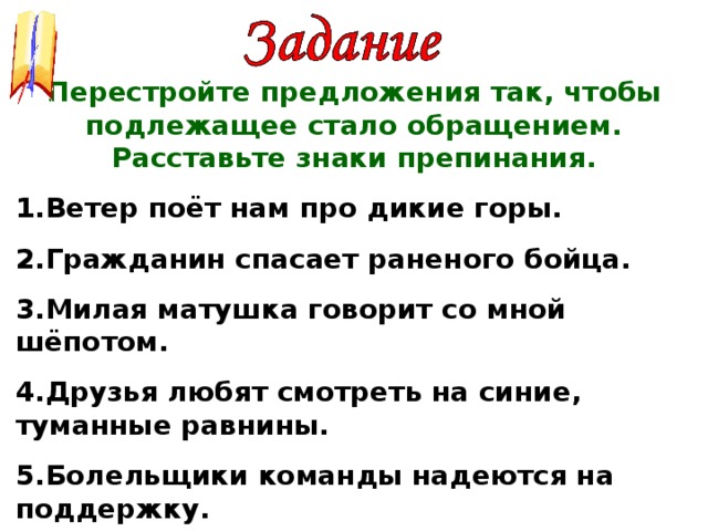 Перестройте предложения так, чтобы подлежащее стало обращением. Расставьте знаки препинания. Ветер поёт нам про дикие горы. Гражданин спасает раненого бойца. Милая матушка говорит со мной шёпотом. Друзья любят смотреть на синие, туманные равнины. Болельщики команды надеются на поддержку.           