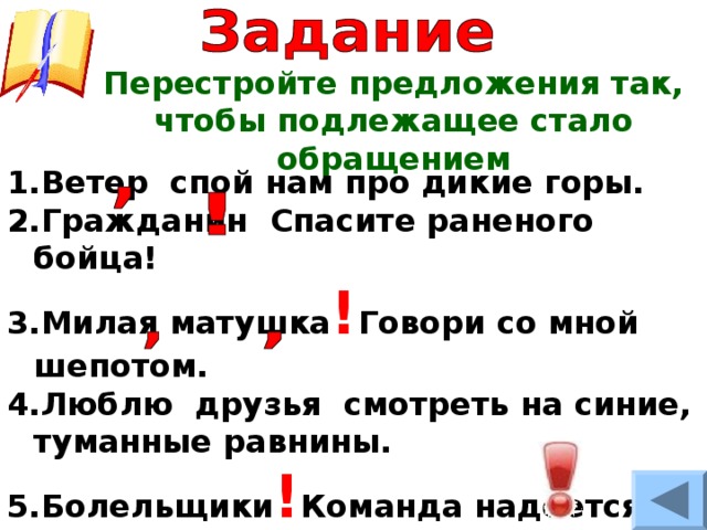 Перестройте предложения так, чтобы подлежащее стало обращением Ветер спой нам про дикие горы. Гражданин Спасите раненого бойца! Милая матушка ! Говори со мной шепотом. Люблю друзья смотреть на синие, туманные равнины. Болельщики ! Команда надеется на вашу поддержку! 
