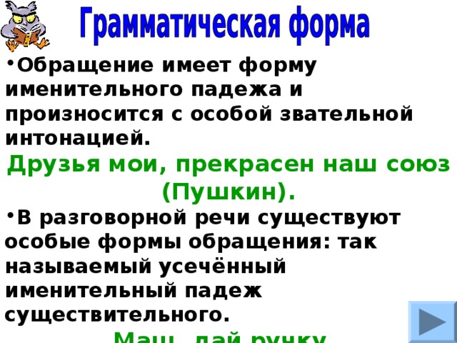 Обращение имеет форму именительного падежа и произносится с особой звательной интонацией. Друзья мои, прекрасен наш союз (Пушкин). В разговорной речи существуют особые формы обращения: так называемый усечённый именительный падеж существительного. Маш, дай ручку. Петь, а Петь, приходи пораньше. 