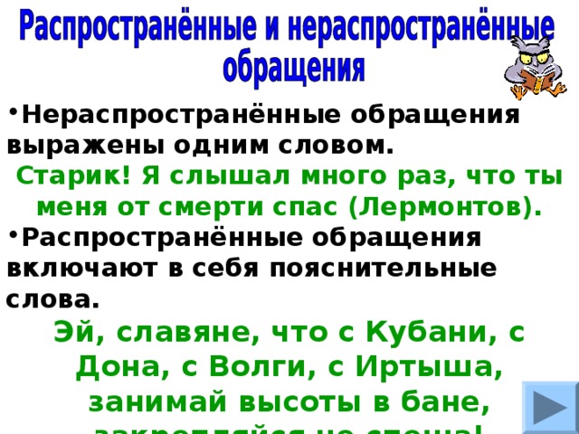 Нераспространённые обращения выражены одним словом. Старик! Я слышал много раз, что ты меня от смерти спас (Лермонтов). Распространённые обращения включают в себя пояснительные слова. Эй, славяне, что с Кубани, с Дона, с Волги, с Иртыша, занимай высоты в бане, закрепляйся не спеша! (Твардовский). 