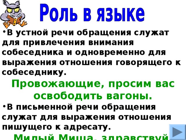 В устной речи обращения служат для привлечения внимания собеседника и одновременно для выражения отношения говорящего к собеседнику. Провожающие, просим вас освободить вагоны. В письменной речи обращения служат для выражения отношения пишущего к адресату. Милый Миша, здравствуй. 