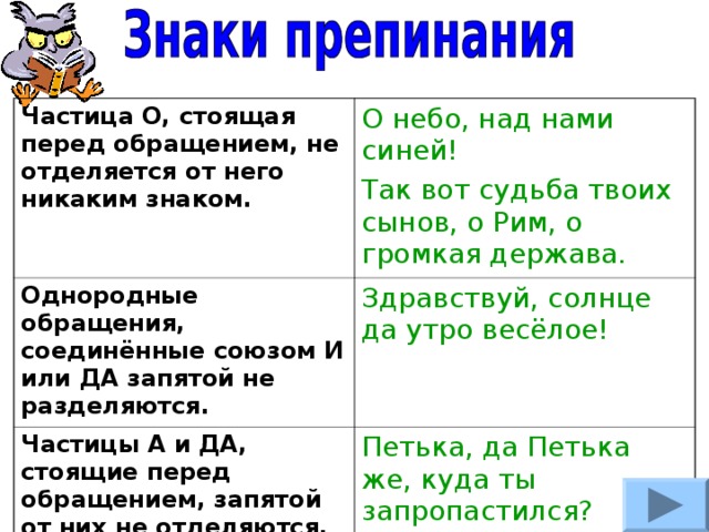 Частица О, стоящая перед обращением, не отделяется от него никаким знаком. О небо, над нами синей! Так вот судьба твоих сынов, о Рим, о громкая держава. Однородные обращения, соединённые союзом И или ДА запятой не разделяются. Здравствуй, солнце да утро весёлое! Частицы А и ДА, стоящие перед обращением, запятой от них не отделяются, а перед ними запятая ставится. Петька, да Петька же, куда ты запропастился? 