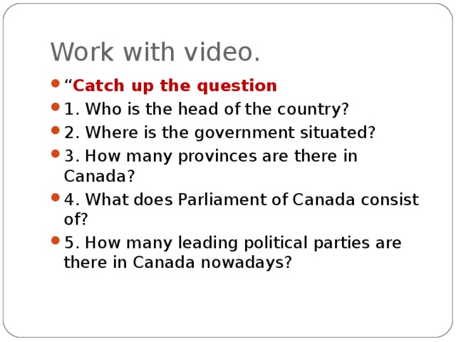 Work with video. “ Catch up the question 1. Who is the head of the country? 2. Where is the government situated? 3. How many provinces are there in Canada? 4. What does Parliament of Canada consist of? 5. How many leading political parties are there in Canada nowadays? ﻿   
