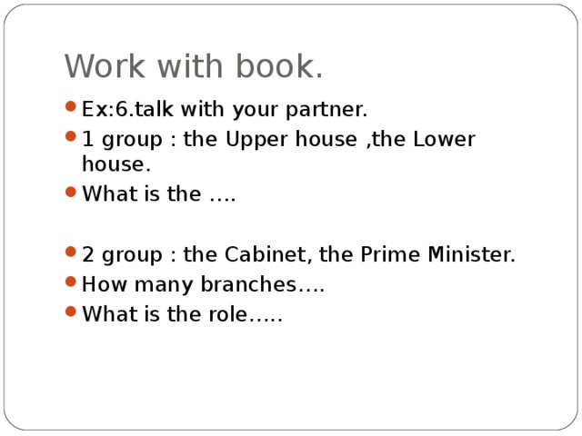 Work with book. Ex:6.talk with your partner. 1 group : the Upper house ,the Lower house. What is the ….  2 group : the Cabinet, the Prime Minister. How many branches…. What is the role….. 