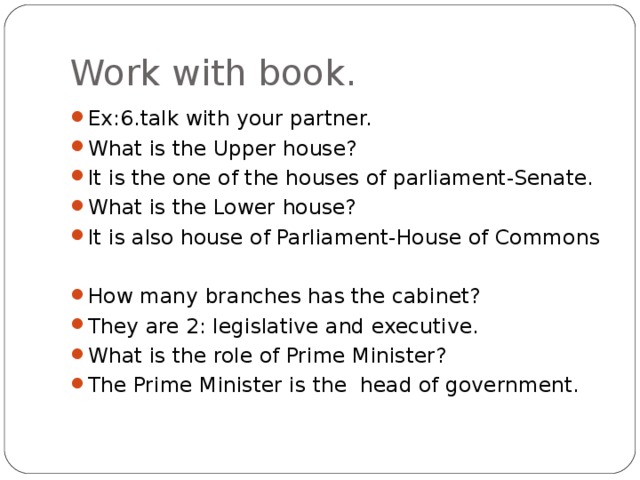 Work with book. Ex:6.talk with your partner. What is the Upper house? It is the one of the houses of parliament-Senate. What is the Lower house? It is also house of Parliament-House of Commons  How many branches has the cabinet? They are 2: legislative and executive. What is the role of Prime Minister? The Prime Minister is the head of government. 
