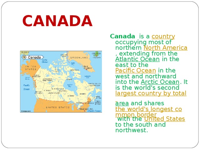 CANADA Canada is a country occupying most of northern North America , extending from the Atlantic Ocean in the east to the Pacific Ocean in the west and northward into the Arctic Ocean . It is the world's second largest country by total area and shares the world's longest common border with the United States to the south and northwest. 