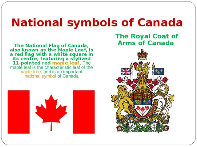 . National symbols of Canada The Royal Coat of Arms of Canada The National Flag of Canada, also known as the Maple Leaf, is a red flag with a white square in its centre, featuring a stylized 11-pointed red maple leaf . The maple leaf is the characteristic leaf of the maple tree , and is an important national symbol of Canada 