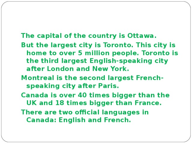 The capital of the country is Ottawa . But the largest city is Toronto. This city is home to over 5 million people. Toronto is the third largest English-speaking city after London and New York . Montreal is the second largest French-speaking city after Paris . Canada is over 40 times bigger than the UK and 18 times bigger than France. There are two official languages in Canada: English and French. 