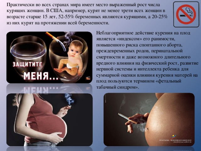 Практически во всех странах мира имеет место выраженный рост числа курящих женщин. В США, например, курят не менее трети всех женщин в возрасте старше 15 лет, 52-55% беременных являются курящими, а 20-25% из них курят на протяжении всей беременности. Неблагоприятное действие курения на плод является «индексом» его ранимости, повышенного риска спонтанного аборта, преждевременных родов, перинатальной смертности и даже возможного длительного вредного влияния на физический рост, развитие нервной системы и интеллекта ребенка для суммарной оценки влияния курения матерей на плод пользуются термином «фетальный табачный синдром». 