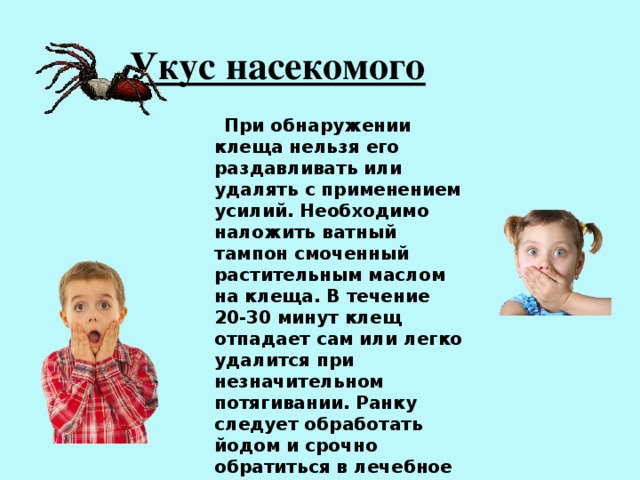 Укус насекомого  При обнаружении клеща нельзя его раздавливать или удалять с применением усилий. Необходимо наложить ватный тампон смоченный растительным маслом на клеща. В течение 20-30 минут клещ отпадает сам или легко удалится при незначительном потягивании. Ранку следует обработать йодом и срочно обратиться в лечебное учреждение для проведения профилактики клещевого энцефалита. 