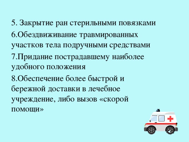 5. Закрытие ран стерильными повязками 6.Обездвиживание травмированных участков тела подручными средствами 7.Придание пострадавшему наиболее удобного положения 8.Обеспечение более быстрой и бережной доставки в лечебное учреждение, либо вызов «скорой помощи» 