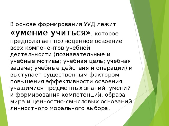 В основе формирования УУД лежит «умение учиться» , которое предполагает полноценное освоение всех компонентов учебной деятельности (познавательные и учебные мотивы; учебная цель; учебная задача; учебные действия и операции) и выступает существенным фактором повышения эффективности освоения учащимися предметных знаний, умений и формирования компетенций, образа мира и ценностно-смысловых оснований личностного морального выбора. 