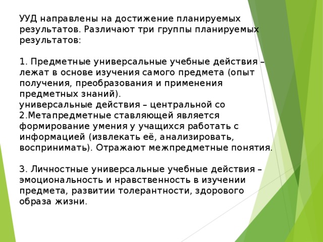 УУД направлены на достижение планируемых результатов. Различают три группы планируемых результатов: 1. Предметные универсальные учебные действия – лежат в основе изучения самого предмета (опыт получения, преобразования и применения предметных знаний). универсальные действия – центральной со 2.Метапредметные ставляющей является формирование умения у учащихся работать с информацией (извлекать её, анализировать, воспринимать). Отражают межпредметные понятия. 3. Личностные универсальные учебные действия – эмоциональность и нравственность в изучении предмета, развитии толерантности, здорового образа жизни. 