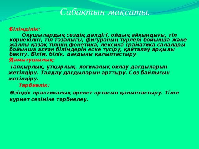 Сабақтың мақсаты.    Білімділік:  Оқушылардың сөздің дәлдігі, ойдың айқындығы, тіл көрнекілігі, тіл тазалығы, фигураның түрлері бойынша және жалпы қазақ тілінің фонетика, лексика граматика салалары бойынша алған білімдерін еске түсіру, қайталау арқылы бекіту. Білім, білік, дағдыны қалыптастыру. Дамытушылық:  Тапқырлық, ұтқырлық, логикалық ойлау дағдыларын жетілдіру. Талдау дағдыларын арттыру. Сөз байлығын жетілдіру.  Тәрбиелік:  Өзіндік практикалық әрекет ортасын қалыптастыру. Тілге құрмет сезіміне тәрбиелеу.     