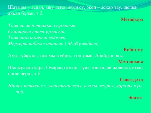   Шатыры – аспан, ашу деген ағын су, әкең – асқар тау, шешең аққан бұлақ, т.б. Метафора Толқын мен толқын сырласып, Сырларын еппен ұрласып, Толқынға толқын еркелеп, Меруерт көбікке оранып. ( М.Жұмабаев) Кейіптеу Ауыл ұйқыда, қаламы жүйрік, тілі ұзын, Абайдан оқы. Метонимия Шаңыраққа қара, Омарлар келді, тұяқ топылдай жөнелді,тозаң өріле берді, т.б. Синекдоха Бірлігі кеткен ел, жасанған жау, азалы жүрек, қаралы күн, т.б. Эпитет 