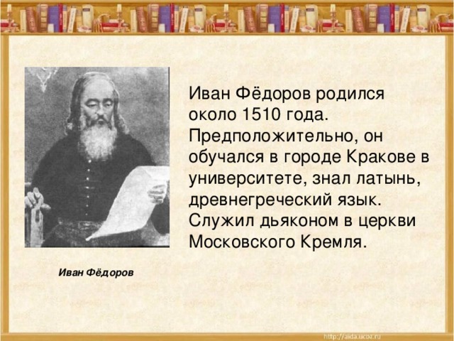Иван Фёдоров родился около 1510 года. Предположительно, он обучался в городе Кракове в университете, знал латынь, древнегреческий язык. Служил дьяконом в церкви Московского Кремля.  Иван Фёдоров 
