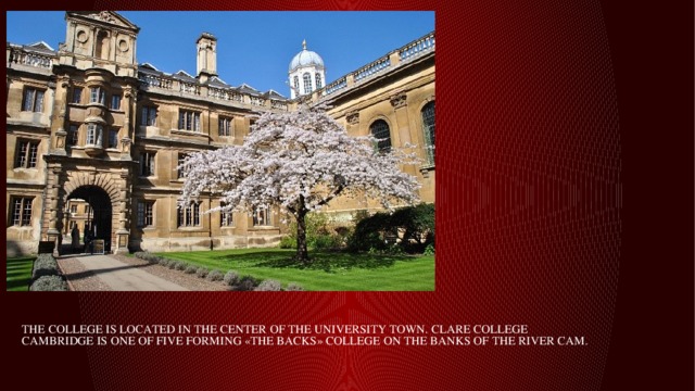  The college is located in the center of the university town. Clare College Cambridge is one of five forming «the backs» college on the banks of the River Cam.   