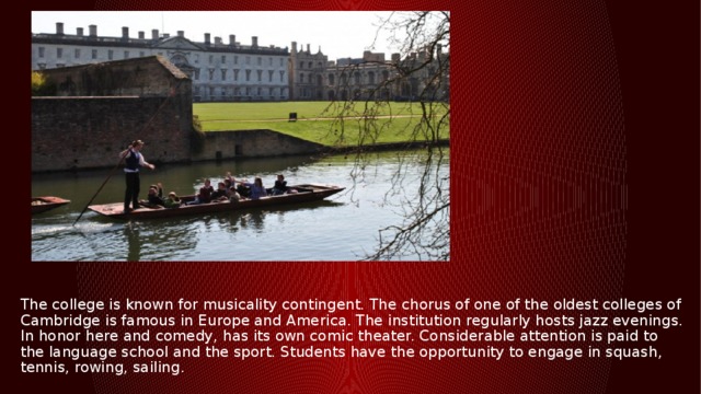 The college is known for musicality contingent. The chorus of one of the oldest colleges of Cambridge is famous in Europe and America. The institution regularly hosts jazz evenings. In honor here and comedy, has its own comic theater. Considerable attention is paid to the language school and the sport. Students have the opportunity to engage in squash, tennis, rowing, sailing. 