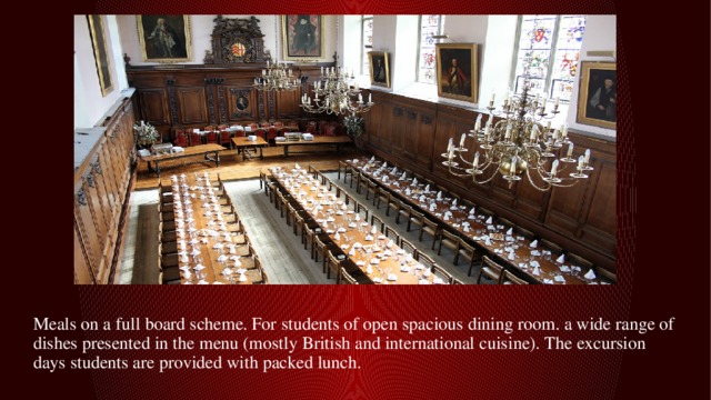 Meals on a full board scheme. For students of open spacious dining room. a wide range of dishes presented in the menu (mostly British and international cuisine). The excursion days students are provided with packed lunch. 