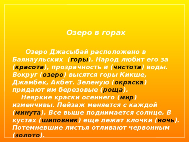  Озеро в горах  Озеро Джасыбай расположено в Баянаульских ( горы ). Народ любит его за ( красота ), прозрачность и ( чистота ) воды. Вокруг ( озеро ) высятся горы Кикше, Джамбек, Акбет. Зеленую ( окраска ) придают им березовые ( роща ).  Неяркие краски осеннего ( мир ) изменчивы. Пейзаж меняется с каждой ( минута ). Все выше поднимается солнце. В кустах ( шиповник ) еще лежат клочки ( ночь ). Потемневшие листья отливают червонным ( золото ). 