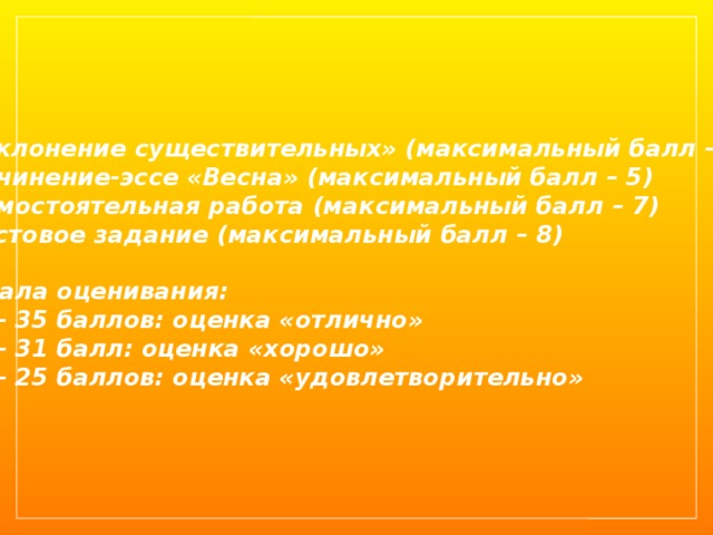«Склонение существительных» (максимальный балл – 15) Сочинение-эссе «Весна» (максимальный балл – 5) Самостоятельная работа (максимальный балл – 7) Тестовое задание (максимальный балл – 8)  Шкала оценивания: 32 – 35 баллов: оценка «отлично» 26 – 31 балл: оценка «хорошо» 17 – 25 баллов: оценка «удовлетворительно» 