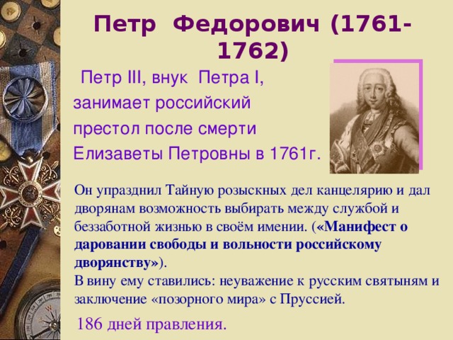 Петр Федорович (1761-1762)  Петр III , внук Петра I , занимает российский престол после смерти Елизаветы Петровны в 1761г.  Он упразднил Тайную розыскных дел канцелярию и дал дворянам возможность выбирать между службой и беззаботной жизнью в своём имении. ( «Манифест о даровании свободы и вольности российскому дворянству» ). В вину ему ставились: неуважение к русским святыням и заключение «позорного мира» с Пруссией. 186 дней правления. 