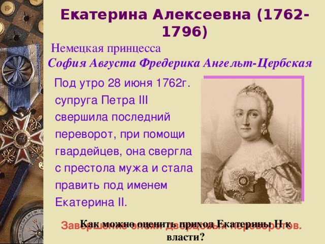 Екатерина Алексеевна ( 1762-1796 )  Немецкая принцесса София Августа Фредерика Ангельт-Цербская  Под утро 28 июня 1762г. супруга Петра III свершила последний переворот, при помощи гвардейцев, она свергла с престола мужа и стала править под именем Екатерина II .   Как можно оценить приход Екатерины II к власти? Завершение эпохи дворцовых переворотов. 