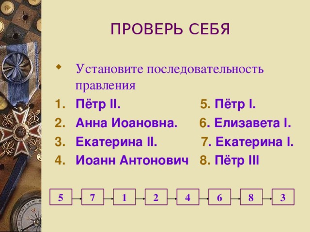 ПРОВЕРЬ СЕБЯ Установите последовательность правления Пётр II .   5. Пётр I .  Анна Иоановна. 6 . Елизавета I . Екатерина II . 7 . Екатерина I . Иоанн Антонович 8. Пётр III   4 3   8 6 2 1 7 5 