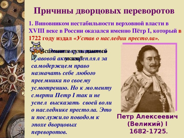 Причины дворцовых переворотов 1 . Виновником нестабильности верховной власти в XVIII веке в России оказался именно Пётр I, который  в 1722 году издал «Устав о наследии престола».  Этот нормативный правовой акт закреплял за самодержцем право назначать себе любого преемника по своему усмотрению. Но к моменту смерти Петр I так и не успел высказать своей воли о наследнике престола. Это и послужило поводом к эпохе дворцовых переворотов. Вспомните суть данного указа? Петр Алексеевич (Великий) I  1682-1725 . 
